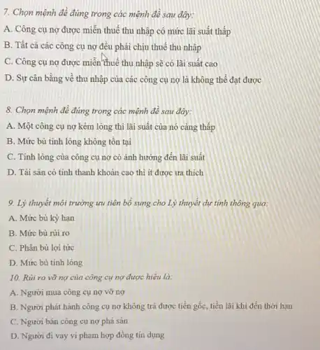 7. Chọn mệnh đề đúng trong các mệnh đê sau đây:
A. Công cụ nợ được miễn thuế thu nhập có mức lãi suất thấp
B. Tất cả các công cụ nợ đều phải chịu thuế thu nhập
C. Công cụ nợ được miền thuế thu nhập sẽ có lãi suât cao
D. Sự cân bằng vê thu nhập của các công cụ nợ là không thể đạt được
8. Chọn mệnh đề đúng trong các mệnh đê sau đây:
A. Một công cụ nợ kém lòng thì lãi suất của nó càng thấp
B. Mức bù tính lòng không tồn tại
C. Tính lỏng của công cụ nợ có ảnh hưởng đến lãi suất
D. Tài sản có tính thanh khoản cao thì ít được ưa thích
9. Lý thuyết môi trường ưu tiên bộ sung cho Lý thuyết dụ tính thông qua:
A. Mức bù kỳ hạn
B. Mức bù rủi ro
C. Phân bù lợi tức
D. Mức bù tính lỏng
10. Rủi ro vỡ nợ của công cụ nợ được hiêu là:
A. Người mua công cụ nợ vỡ nợ
B. Người phát hành công cụ nợ không trả được tiền gốc tiền lãi khi đến thời hạn
C. Người bán công cụ nợ phá sản
D. Người đi vay vi phạm hợp đồng tín dụng