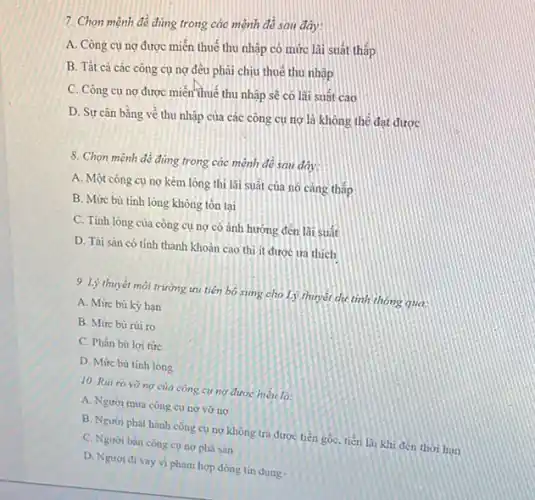 7. Chọn mệnh đề đúng trong các mệnh đề sau đây:
A. Công cụ ng được miền thuế thu nhập có mức lãi suát thấp
B. Tất cả các công cụ ng đều phải chịu thuê thu nhập
C. Công cụ ng được miền thuế thu nhập sẽ có lãi suất cao
D. Sự cân bằng về thu nhập của các công cụ ng là không thể đạt được
8. Chọn mệnh đề đúng trong các mệnh đề sau đây:
A. Một công cụ nợ kém lỏng thì lãi suất của nó càng thấp
B. Mức bù tinh lòng không tôn tại
C. Tinh lòng của công cụ nợ có ánh hướng đến lãi suất
D. Tài sân có tính thanh khoản cao thì ít được ưa thích
9. Lý thuyết môi trường ưu tiên bó sing cho Lý thuyết dụ tinh thông qua.
A. Mức bù kỳ hạn
B. Mức bú rúi ro
C. Phân bù lợi tức
D. Mức bù tinh long
10. Riit ro vo ng của công cư ng được hiểu là:
A. Người mua còng cụ ng vỡ no
B. Người phát hành công cụ nợ không trả được tiền gốC.tiên lãi khi đến thời hạn
C. Người bán còng cụ nợphà sản
D. Ngươi đi vay vi phạm hợp đồng tin dung.