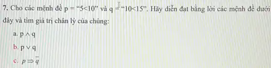 7. Cho các mệnh đề p=''5lt 10'' và q=''10lt 15' . Hãy diễn đạt bằng lời các mệnh đề dưới
đây và tìm giá trị chân lý của chúng:
a. pwedge q
b. pvee q
c. pLongrightarrow bar (q)