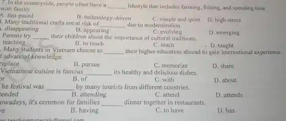 7. In the countryside people often have a __ lifestyle that includes farming, fishing, and spending time with family.
A. fast-paced
B. technology-driven
C. simple and quiet
D. high-stress
3. Many traditional crafts are at risk of
__ due to modernization.
disappearing
B. appearing
C. evolving
D. emerging
Parents try __ their children about the importance of cultural traditions.
teaching
B. to teach
C. teach
D . taught
Many students in Vietnam choose to __ their higher education abroad to gain international experience
advanced knowledge.
replace
C. memorize
D. share
B. pursue
Vietnamese cuisine is famous __ its healthy and delicious dishes.
br
B. of
C. with
D. about
he festival was __ by many tourists from different countries.
tended
B. attending
C. attend
D. attends
owadays, it's common for families __ dinner together in restaurants.
e
B. having
C. to have
D. has