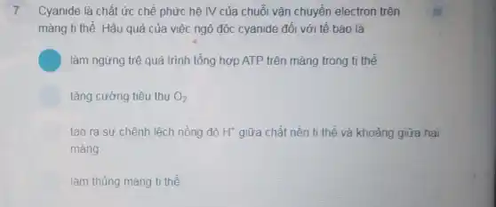 7 Cyanide là chất ức chế phức hệ IV của chuỗi vận chuyển electron trên
màng ti thể. Hậu quả của việc ngộ độc cyanide đối với tế bào là
làm ngừng trệ quá trình tổng hợp ATP trên màng trong ti thể.
tǎng cường tiêu thụ O_(2)
tạo ra sự chênh lệch nồng độ H^+ giữa chất nền ti thể và khoảng giữa hai
màng
làm thủng màng ti thế