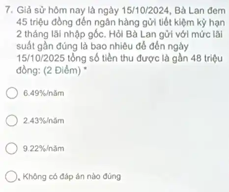 7. Giả sử hôm nay là ngày 15/10/2024 Bà Lan đem
45 triệu đồng đến ngân hàng gửi tiết kiệm kỳ hạn
2 tháng lãi nhập gốc. Hỏi Bà Lan gửi với mức lãi
suất gần đúng là bao nhiêu để đến ngày
15/10/2025 tổng số tiền thu được là gần 48 triệu
đồng: (2 Điểm)
6.49% incheck (a)m
2.43% /ncheck (a)m
9.22% /ncheck (a)m
. Không có đáp án nào đúng