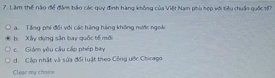 7. Làm thế nào để đảm bảo các quy định hàng không của Việt Nam phù hợp với tiêu chuẩn quốc tế?
a. Tǎng phí đối với các hãng hàng không nước ngoài
b. Xây dựng sân bay quốc tế mới
c. Giảm yêu cầu cấp phép bay
d. Cập nhật và sửa đổi luật theo Công ước Chicago
Clear my choice