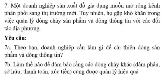 7. Một doanh nghiệp sản xuất đồ gia dụng muốn mở rộng kênh
phân phối sang thị trường mới. Tuy nhiên, họ gặp khó khǎn trong
việc quản lý dòng chảy sản phẩm và dòng thông tin với các đối
tác địa phương.
Yêu cầu:
7a. Theo bạn , doanh nghiệp cần làm gì để cải thiện dòng sản
phẩm và dòng thông tin?
7b. Làm thế nào để đảm bảo rằng các dòng chảy khác (đàm phán,
sở hữu, thanh toán., xúc tiến) cũng được quản lý hiệu quả