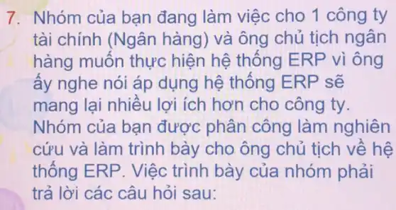 7. Nhóm của bạn đang làm việc cho 1 công ty
tài chính (Ngân hàng) và ông chủ tịch ngân
hàng muốn thực hiện hệ thống E RP vì ông
ấy nghe nói áp dụng hệ thống ERP sẽ
mang lại nhiều lợi ích hơn cho công ty.
Nhóm của bạn được phân công làm nghiên
cứu và làm trình bày cho ông chủ tịch về hệ
thống ERP. Việc trình bày của nhóm phải
trả lời các câu hỏi sau: