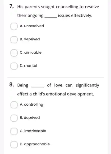 7. His parents sought counselling to resolve
their ongoing __ issues effectively.
A.unresolved
B. deprived
C. amicable
D. marital
8. Being __ of love can significantly
affect a child's emotional development.
A . controlling
B. deprived
C irretrievable
D approachable