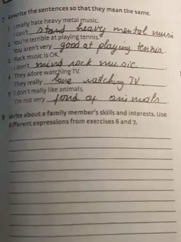 7 Rewrite the sentences so that they mean the same.
1 Ireally hate heavy metal music.
I can't
__ 2 You're terrible at playing tennis.
You aren't very
3 Rock music is OK. __
I don't
__ 4 They adore watching TV.
They really
__
I'm not very
__
8 Write about a family member's skills and interests. Use
different expressions from
__