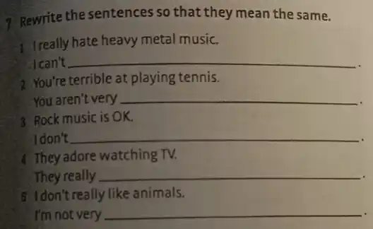 7. Rewrite the sentences so that they mean the same.
1 Ireally hate heavy metal music.
I can't __
2. You're terrible at playing tennis.
You aren't very __
3. Rock music is OK.
I don't __
4. They adore watching TV.
They really __
5 Idon't really like animals.
I'm not very __