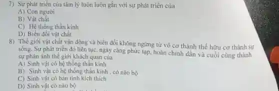 7) Sự phát triển của tâm lý luôn luôn gắn với sự phát triển của
A) Con người
B) Vật chất
C) Hệ thống thần kinh
D) Biến đối vật chất
8) Thế giới vật chất vận động và biến đổi không ngừng từ vô cơ thành thể hữu cơ thành sự
sống. Sự phát triển đó liên tục, ngày cầng phức tạp, hoàn chỉnh dần và cuối cùng thành
sự phản ánh thế giới khách quan của
A) Sinh vật có hệ thống thần kinh
B) Sinh vật có hệ thống thần kinh , có não bộ
C) Sinh vật có bản tính kích thích
D) Sinh vật có não bộ