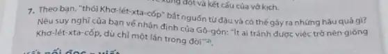 7. Theo bạn, "thói Khơ lét-xta-cốp" bát nguốn tử đâu và có thể gây ra những hậu quả gì?
Nêu suy nghĩ của bạn về nhận định của Gô-gôn: "/t ai tránh được việc trở nên giống
Khơ-lét-xta-cốp dù chỉ một lần trong đời"?)