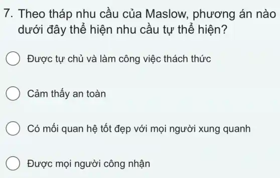 7. Theo tháp nhu cầu của Maslow.phương án nào
dưới đây thể hiện nhu cầu tự thể hiện?
Được tự chủ và làm công việc thách thức
Cảm thấy an toàn
Có mối quan hệ tốt đẹp với mọi người xung quanh
Được mọi người công nhận