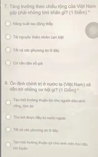 7. Tǎng trưởng theo chiều rộng của Việt Nam
gặp phải những khó khǎn gì? (1 Điểm)
Nǎng suất lao động thấp
Tài nguyên thiên nhiên can kiệt
Tất cà các phương án ở đây
Cơ cấu dân số già
8. Ôn định chính trị ở nước ta (Việt Nam) sẽ
dẫn tới những cơ hội gì? (1 Điểm)
Tạo môi trường thuận lợi cho người dân sinh
sống, làm ǎn
Thu hút được đầu tư nước ngoài
Tất cà các phương ân ở đầy
Tạo môi trường thuận lợi cho sinh viên học tập,
rèn luyện