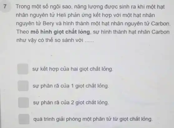 7 Trong một số ngôi sao, nǎng lượng được sinh ra khi một hạt
nhân nguyên tử Heli phản ứng kết hợp với một hạt nhân
nguyên tử Bery và hình thành một hạt nhân nguyên tử Carbon
Theo mô hình giọt chất lỏng , sự hình thành hạt nhân Carbon
như vậy có thể so sánh với __
square  sự kết hợp của hai giọt chất lỏng.
square  sự phân rã của 1 giọt chất lỏng.
square  sự phân rã của 2 giọt chất lỏng.
square  quá trình giải phóng một phân tử từ giọt chất lỏng.