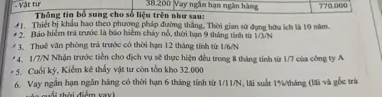 7. Vật tư
Thông tin bổ sung cho số liệu trên như sau:
)1. Thiết bị khẩu hao theo phương pháp đường thẳng, Thời gian sử dụng hữu ích là 10 nǎm.
Bảo hiểm trả trước là bảo hiểm cháy nô, thời hạn 9 tháng tính từ 1/3/N
3. Thuê vǎn phòng trả trước có thời hạn 12 tháng tính từ 1/6/N
1/7/N Nhận trước tiền cho dịch vụ sẽ thực hiện đều trong 8 tháng tính từ 1/7 của công ty A
Cuối kỳ, Kiểm kê thấy vật tư còn tồn kho 32.000
6. Vay ngắn hạn ngân hàng có thời hạn 6 tháng tính từ 1/11/N lãi suất 1% /thacute (a)ng (lãi và gốc trả
vào cuối thời điểm vav)
38.200 Vay ngắn hạn ngân hàng