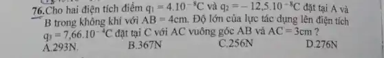 76.Cho hai điện tích điểm q_(1)=4.10^-8C và q_(2)=-12,5cdot 10^-8C đặt tại A và
B trong không khí với AB=4cm . Độ lớn của lực tác dụng lên điện tích
q_(3)=7,66cdot 10^-4C đặt tại C với AC vuông góc AB và AC=3cm
D.276N
A.293N.
B.367N
C.256N