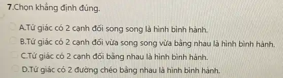 7.Chọn khẳng định đúng.
A.Tứ giác có 2 cạnh đối song song là hình bình hành.
B.Tứ giác có 2 canh đối vừa song song vừa bằng nhau là hình bình hành.
C.Tứ giác có 2 cạnh đối bằng nhau là hình bình hành.
D.Tứ giác có 2 đường chéo bằng nhau là hình bình hành.