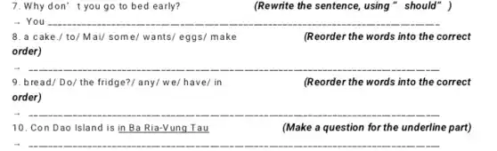 7.Whydon' t you go to bed early?	(Rewrite the sentence , using " should" )
- You __
8.a cake./ to/Mai/some/wants/eggs/ make	(Reorder the words into the correct
order)
__
9. bread/Do/the fridge?/ any/we/ have/in
(Reorder the words into the correct
order)
__
10. Con Dao Island is in Ba Ria-Vung Tau
(Make a question for the underline part)
__