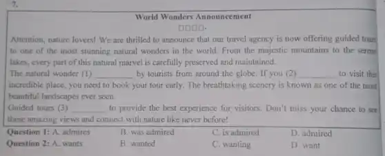 7.
World Wonders Announcement
DOOD.
Attention, nature lovers!We are thrilled to announce that our travel agency is now offering guided tours
to one of the most stunning natural wonders in the world From the majestic mountains to the serene
lakes, every part of this natural marvel is carefully preserved and maintained.
The natural wonder (1) __ by tourists from around the globe. If you (2) __ to visit this
incredible place, you need to book your tour early. The breathtaking scenery is known as one of the most
beautiful landscapes ever seen.
Guided tours (3) __ to provide the best experience for visitors.Don't miss your chance to see
these amazing views and connect with nature like never before!
Question 1: A. admires
B. was admired
C. is admired
D. admired
Question 2: A. wants
B. wanted
C. wanting
D. want