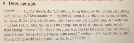 8. Được học ghế.
Specific (S) - Cu thể: Ban sẽ đạt được điều gì trong tương lai? Ban sẽ thực hiện những
hành động nào?Measurable (M) - Có thể đo lưỡng được: Những chỉ số nào sẽ được
áp dụng để đo lường tiến độ mục tiêu? (Bao nhiêu? Tốt như thế nào?) Achievable (A)
- Có tính khả thử:Mục tiêu có khả thi không? Bạn có đủ ký nǎng và nguồn lực cần
thiết không? Relevant (R) - Có sử liên quan Mục tiêu liên kết với các mục tiêu lớn hơn
như thế nào? Tại sao kết quả này lại quan trọng? Time -bound (T) - Có thời hạn cụ thể:
Khung thời gian để hoàn thành mục tiêu là gì? square