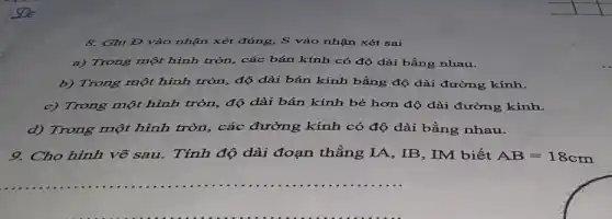 8. Ghi Đ vào nhận xét đúng, S vào nhận xét sai
a) Trong một hình tròn, các bán kính có độ dài bằng nhau.
b) Trong một hình tròn, độ dài bán kính bằng độ dài đường kính.
c) Trong một hình tròn, độ dài bán kính bé hơn độ dài đường kính.
d) Trong một hình tròn, các đường kính có độ dài bằng nhau.
9. Cho hình vẽ sau.Tính độ dài đoạn thẳng IA, IB, IM biết AB=18cm