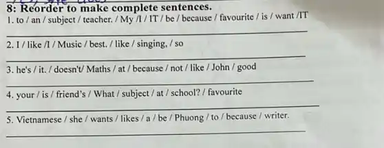 8: Reorder to make complete sentences.
1. to/an/subject / teacher. / My /I /IT/be / because /favourite / is / want /IT
__
2. I/like/1/Music / best. / like / singing, / so
__
3. he's/it./ doesn't/ Maths / at / because / not / like / John / good
__
4. your/ is / friend's / What / subject / at / school? / favourite
__
5. Vietnamese / she / wants / likes /a/be/Phuong / to /because / writer.
__