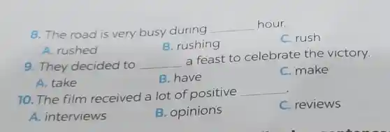 8. The road is very busy during
__ hour.
C. rush
A. rushed
B. rushing
9. They decided to __
a feast to celebrate the victory.
A. take
B. have
C. make
10. The film received a lot of positive
__
C. reviews
A. interviews
B. opinions