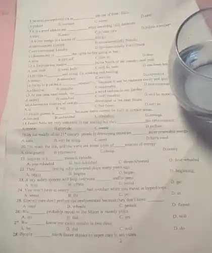 8. Several governments try to
__
the use of forsil fuels.
D.save
C.waste
Areduce
B increase
9. It is a good idea to use
__
when travelling long distances.
D.public transport
A.cars
11. taxis
C.private cars
10. Wave enerity is a source of __ eneriy
B environmentally friendly
A.environment friendly
B. environmentally friendliness
Cenvironmental friendly
A.turn
12.A hydropower station
__
in the North of the country next year.
D.has been bus
A.was built
B.were built
C. will be built
11.Remember 10 __ the lights before going to bed.
D.stop
Ctam on
A. plenty
B.abundant
14. Why is it called __
source?"-"Because it can be replaced easily and quic
A.effective
B.specific
Crenewable
D.non-reacwal
13. alogas is __
and cheap for cooking and heating
D.expensive
C.serious
A.install
16.Altemative sources of energy
__ developed in the near future.
A.is
D.will be
B.was
Chas been
15.At this time next week, we
__
a wind turbing in our garden
11. installed
C.will installed
17. Hydro power is
__
because dams cannot be built in certain areas.
D.enough
A. limited
B.unlimited
C.abundant
18. Forsil fuels are very common in our society but they __ the environment.
A.renew
B.provide
C.waste
D.pollute
19.By the middle of the 21^4 century, people in developing countries
__ more renewable eneryy.
A.uses
B.will be using
C.used
D.have used
20.The wind, the sun, and the wave are some types of __ sources of energy
A.changeable
B.alternative
C.cheap
D.costly
21. Segway is a __ electric vehicle.
C. three-wheeled
D. four-wheeled
A. one-wheeled
B. two-wheeled
22. They __ testing solar-powered ships many years ago.
D. beginning
A. begin
B. begins
C. began
23. A sky safety system will help everyone __ traffic jams.
D. get
A. stop
B. affect
C. avoid
24. You won't have to worry __
bad weather when you travel in hyperloops.
D. in
A. about
B. for
C. on
25. Electric cars don't pollute the environment because they don't have __
A. roof
B. wheels
C. pedals
D. fumes
26. We __ probably travel to the Moon in twenty years.
A. do
B. did
C. are
D. will
27. We __ know our exam results in two days.
A. be
B. did
C. will
D. do
28. People __ much faster thanks to super cars in ten years.
2