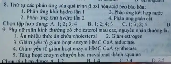 8. Thứ tự các phản ứng của quá trình beta  oxi hóa acid béo bào hóa:
I. Phản ứng khử hydro lần 1
3. Phản ứng kết hợp nước
2. Phản ứng khử hydro lần 2
4. Phản ứng phân cắt
Chọn tập hơp đúng: A. 1;
B. 1:2:4:3
C. 1:3:2:4
D
9. Phụ nữ mãn kinh thường có cholesterol máu cao, nguyên nhân thường là:
I. Ăn nhiều thức ǎn chứa cholesterol
2. Giảm estrogen
3. Giảm yếu tố giảm hoạt enzym HMG CoA reductase
4. Giảm yếu tố giảm hoạt enzym HMG CoA synthetase
5. Tǎng hoạt enzym chuyển hóa mevalonat thành squalen
Chon tân hơn đúng
B. 1.4
C. 2.4
D. 2.5