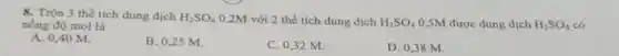 8. Trộn 3 thể tích dung dịch H_(2)SO_(4) 0,2M với 2 thể tích dung dịch H_(2)SO_(4) 0,5M được dung dịch H_(2)SO_(4) có nồng độ mol là
A. 0,40 M.
B. 0,25 M.
C. 0,32 M.
D. 0,38 M.