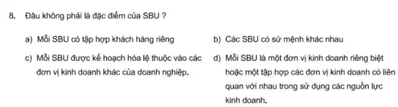 8. Đâu không phải là đặc điểm của SBU ?
a) Mỗi SBU có tập hợp khách hàng riêng
b) Các SBU có sứ mệnh khác nhau
c) Mỗi SBU được kế hoạch hóa lệ thuộc vào các
đơn vị kinh doanh khác của doanh nghiệp.
d) Mỗi SBU là một đơn vị kinh doanh riêng biệt
hoặc một tập hợp các đơn vị kinh doanh có liên
quan với nhau trong sử dụng các nguồn lực
kinh doanh.