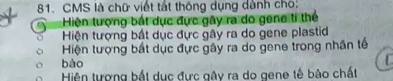 81. CMS là chữ viết tắt thông dụng dành cho:
Hiện tượng bắt dục đực gây ra do gene ti the
Hiện tượng bất dục đực gây ra do gene plastid
Hiện tượng bất dục đực gây ra do gene trong nhân tế
bào
Hiện tượng bất dục đực gây ra do gene tế bào chất