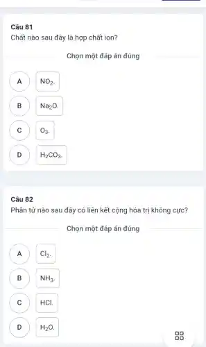 81
Chất nào sau đây là hợp chất ion?
Chọn một đáp án đúng
A A
NO_(2)
B B
Na_(2)O
C C
O_(3)
D D
H_(2)CO_(3)
Câu 82
Phân tử nào sau đây có liên kết cộng hóa trị không cực?
Chọn một đáp án đúng
A Cl_(2) A
B NH_(3) B
C C HCl.
D H_(2)O D