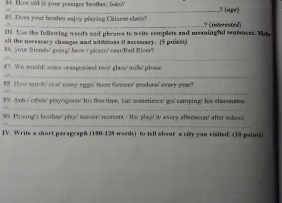 84. How old is your younger brother, Joko?
__ .................?(age)
85. Does your brother enjoy playing Chinese chess?
__ ..? (interested)
III. Use the following words and phrases to write complete and meaningful sentences. Make
all the necessary changes and additions if necessary.(5 points)
86. your friends/going/have / picnic/ near/Red River?
__
87. We would/some oranges/and two/glass/ milk/please.
__
88. How much/ rice/many eggs/ these farmers/produce/ every year?
__
89. Anh/often/play/sports/ his free time,, but/ sometimes/go/camping/ his classmates.
__
90. Phuong's brother/ play/soccer/ moment./ He/ play/it/ every afternoon/ after school.
__
IV. Write a short paragraph ( 100-120 words) to tell about a city you visited (10 points)