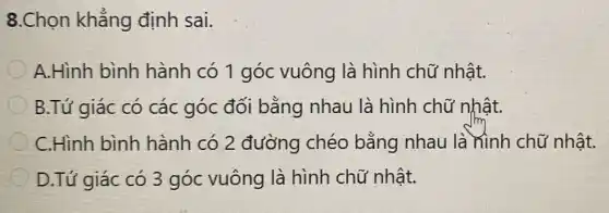 8.Chọn khẳng định sai.
A.Hình bình hành có 1 góc vuông là hình chữ nhật.
B.Tứ giác có các góc đối bằng nhau là hình chữ nhật.
C.Hinh bình hành có 2 đường chéo bằng nhau là hình chữ nhật.
D.Tứ giác có 3 góc vuông là hình chữ nhật.