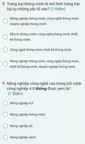 8.Trang trai i thông minh ) là mô hình trang trại
hội tụ những yếu tố nào?(1 Điểm)
Nông nghiệ p thông minh , công nghệ thông minh,
doanh nghiệp thông minh.
Đầu tư thông minh,công nghệ thông minh . thiết
kế thông minh.
Công nghệ : thông minh . thiế t kế thông 1 minh.
Nông nghiệp thông minh,, công nghệ thông minh,
thiết : kế thông minh doanh nghiệp thông minh.
9 . Nông nghiệp công nghệ cao trong bối cảnh
công nghiệp 4.0 không được xem là?
(1 Điểm)
Nông nghiệp 4.0
Nông nghiệp thông minh.
Nông nghiệp số.
Nông nghiệp xanh.