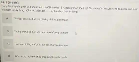 9 (10 điểm):
Trong Trả lời phòng vấn của phóng viên báo "Nhân đạo" ở Hà Nội
(20/7/1964) Hồ Chí Minh nói:"Nguyện vọng của nhân dân nước
Việt Nam là xây dựng một nước Việt Nam .... Hãy lựa chọn đáp án đúng?
A
Độc lập, dân chủ hòa bình, thống nhất và giàu mạnh
B
Thống nhất, hòa bình độc lập, dân chủ và giàu mạnh
C
Hòa bình, thống nhất,độc lập, dân chủ và giàu mạnh
D
.
Độc lập, tự do hạnh phúc, thống nhất và giàu mạnh