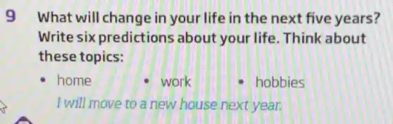 9 What will change in your life in the next five years?
Write six predictions about your life Think about
these topics:
home	- work	hobbies
I will move to a new house next year.