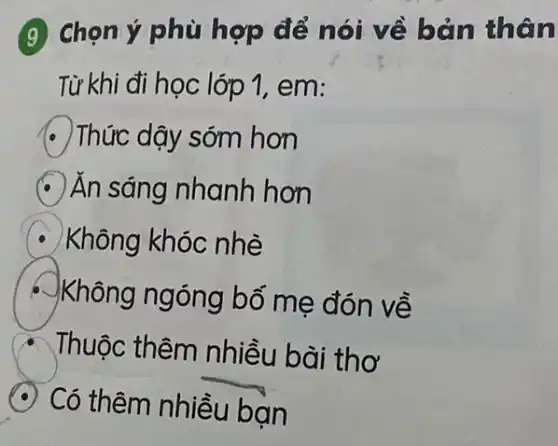 (9) Chọn ý phù hợp để nói về bản thân
Từ khi đi học lớp 1, em:
Thức dậy sớm hơn
Ăn sáng nhanh hơn
Không khóc nhè
Không ngóng bố mẹ đón về
Thuộc thêm nhiều bài thơ
Có thêm nhiều bạn