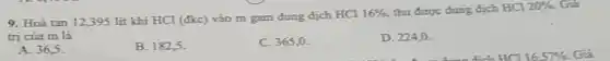 9. Hoà tan 12,395 lít khí HCl (đkc)vào m gam dung dịch HCl
16%  thu được dung dịch HCI 20% . Giá
trị của m là
A. 36,5
B. 182,5 .
C. 365,0 .
D. 224,0