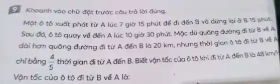 9 Khoanh vào chữ đặt trước câu trả lời đúng.
Một ô tô xuất phát từ A lúc 7 giờ 15 phút để đi đến B và dừng lại ở B 15 phút.
Sau đó,ô tô quay về đến A lúc 10 giờ 30 phút ..Mặc dù quãr a đường đi từ B về A
dài hơn quãng y đườn g đi từ A đến B là 20 km.nhu ng thời giar nô tô đi từ B về A
chi bằng (4)/(5)
thời gian đi từ A đến B Biết vân tốc của ô tô khi đi từ A đến B là
48km/h
Vân tốc : của ô tô đi từ B về A là: