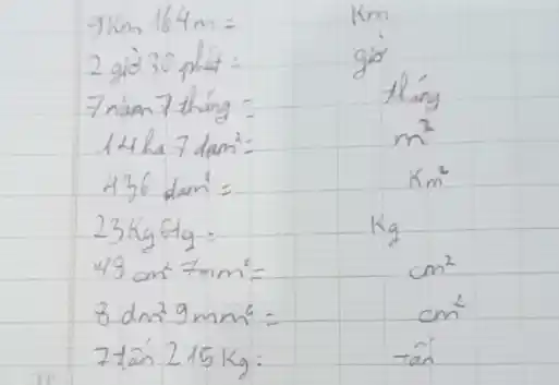 9 mathrm(~km) 164 mathrm(~m)= 
2 gid 30 phut :
7 nàm 7 thang :
14 ha 7 dam ^2= 
 436 mathrm(dam)^2= 
 23 mathrm(~kg) 6 mathrm(tg)= 
 48 mathrm(~cm)^2 7 mathrm(~mm)^2= 
 8 mathrm(dm)^2 9 mathrm(~mm)^2= 
 7 tan 215 mathrm(~kg)= 
 mathrm(km) 
go
thang
 m^2 
 mathrm(Km)^2 
 mathrm(Kg) 
 mathrm(cm)^2 
 mathrm(cm)^2 
 tan ^2