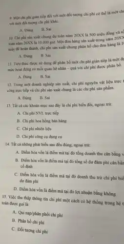 9. Một chì phí giản tiếp đối với một đối tượng chì phí có thể là một chị
với một đối tượng chì phi kháC.
A. Đúng
B. Sai
10. Chi phi sản xuất chung dự toán nǎm 20XX là 500 triệu đồng và số
toán nǎm 20XX là 10.000gigrave (o) Một đơn hàng sản xuất trong nǎm 20XX
máy để hoàn thành,chi phí sàn xuất chung phân bổ cho đơn hàng là 1
A. Đúng
B. Sai
11. Tiêu thức được sử dụng để phân bồ một chì phí gián tiếp là một đã
mức hoạt động có mối quan hệ nhân - quả với chi phí được phân bố.
B. Sai
A. Đúng
12. Trong một doanh nghiệp sản xuất, chi phí nguyên vật liệu trực t
công trực tiếp và chi phí sản xuất chung là các chi phí sản phẩm.
A. Đúng B. Sai
13. Tất cà các khoản mục sau đây là chi phí biến đồi, ngoại trừ:
A. Chi phí NVL trực tiếp
B. Chi phí hoa hồng bán hàng
C. Chi phí nhiên liệu
D. Chi phí công cụ dụng cụ
14. Tất cả những phát biểu sau đều đúng, ngoại trừ:
A. Điểm hòa vốn là điểm mà tại đó tổng doanh thu cân bằng v
B. Điểm hòa vốn là điểm mà tại đó tổng số dư đảm phí cân bằn
cố định
C. Điểm hòa vốn là điểm mà tại đó doanh thu trừ chi phí biế
dư đảm phí
D. Điểm hòa vốn là điểm mà tại đó lợi nhuận bằng không
15. Việc thu thập thông tin chi phí một cách có hệ thống trong hệ t toán được gọi là:
A. Qui nap/phân phối chi phí
B. Phân bổ chi phí
C. Đối tượng chi phí