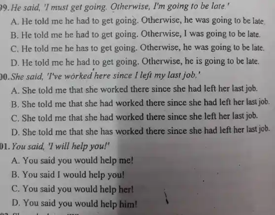 )9. He said, "I must get going.Otherwise, I'm going to be late.'
A. He told me he had to get going.Otherwise , he was going to be late.
B. He told me he had to get going.Otherwise , I was going to be late.
C. He told me he has to get going. Otherwise , he was going to be late.
D. He told me he had to get going.Otherwise , he is going to be late.
)0.She said, "I've worked here since I left my last job.'
A. She told me that she worked there since she had left her last job.
B. She told me that she had worked there since she had left her last job.
C. She told me that she had worked there since she left her last job.
D. She told me that she has worked there since she had left her last job.
01. You said, "I will help you!'
A. You said you would help me!
B. You said I would help you!
C. You said you would help her!
D. You said you would help him!