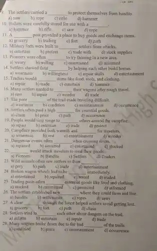 9. The settlers carried a __ to protect themselves from bandits.
a) saw b) rope c) rifle d) hammer
10. Bullets were carefully stored for use with a __ .
a) hammer
c) saw
d) rope
11. A __ post provided a place to buy goods and exchange items.
a) grocery
b) trading c) fort d) path
12. Military forts were built to __ settlers from attacks.
a) entertain
b) protect c) trade with d) stock supplies
13. Pioneers were often __ to try farming in a new area.
a) weary b) willing c) ) entertained d) informed
14. Settlers showed their __ by helping each other build homes.
a) weariness b) willingness c) repair skills
d) entertainment
15. Traders would __ items like food, tools,and clothing.
a) repair b) trade
c) entertain
d) hammer
16. Many settlers needed to __ their wagons after rough travel.
a) rest b) repair c) wonder d) trade
17. The poor __ of the trail made traveling difficult.
a) weariness b) condition c) entertainment
18. Settlers often paid a high __ for essential goods.
a) chain
b) price c) path d) occurrence
19. People would sing songs to __ others around the campfire.
a) repair b) entertain c) trade d) protect
20. Campfires provided both warmth and __ for travelers.
a) weariness b) rest c) entertainment
d) wonder
21. Dangerous events often __ when crossing rivers.
b) occurred c) entertained d) stocked
22. __ would attack travelers to steal their goods.
a) Pioneers b) Bandits c) Settlers d) Traders
23. Wild animals often saw settlers as their __
a) prey b) path c) trade d) entertainment
24. Broken wagon wheels had to be __ immediately.
a) entertained b) repaired c) rested
d) traded
25. Trading posts often __ essential goods like food and clothing.
a) stocked b) entertained c) protected d) informed
26. The settlers established new __ where they could farm and live.
a) bandits b) settlements c) ropes d) saws
27. A clear __ through the forest helped settlers avoid getting lost.
a) grocery b) fort c) path d) chain
28. Settlers tried to __ each other about dangers on the trail.
a) inform b) entertain c) repair d) trade
29. Many wagons broke down due to the bad __ of the trails.
a) condition b) price c) entertainment
d) occurrence