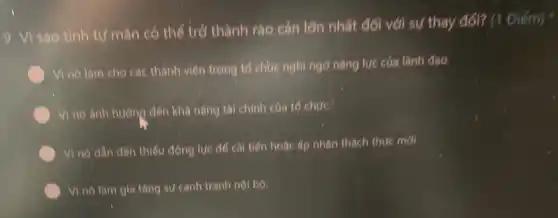 9. Vì sào tính tư mãn có thể trở thành rào cán lớn nhất đối với sự thay đổi? (1 Điểm)
Vì nó làm cho các thành viên trong tổ chức nghi ngỡ nǎng lưc cúa lành dao
Vi no anh hurong đến khá nǎng tài chính của tổ chức:
Vì nó dẫn đến thiếu động lực để cải tiến hoặc ấp nhân thách thức mới.
Vi no làm gia tǎng sự cạnh tranh nội bộ.