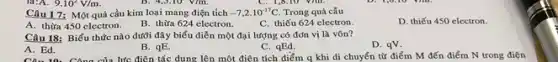 9.10^2V/m.
Câu 17: Một quả cầu kim loại mang điện tích -7,2cdot 10^-17C Trong quả cầu
D. thiếu 450 electron.
A. thừa 450 electron. B. thừa 624 electron.
C. thiếu 624 electron.
Câu 18: Biểu thức nào dưới đây biểu điễn một đại lượng có đơn vị là vôn?
D. qv.
A. Ed.
B. qE.
C. qEd.
A. Ed.Công của lực điện tác dụng lên một điện tích điểm q khi di chuyển từ điểm M đến điểm N trong điện