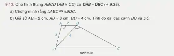 9.13. Cho hình thang ABCD(AB//CD) có hat (DAB)=hat (DBC)(H.9.28)
a) Chứng minh rằng Delta ABDbacksim Delta BDC
b) Giả sử AB=2cm,AD=3cm,BD=4cm . Tính độ dài các cạnh BC và DC.
2