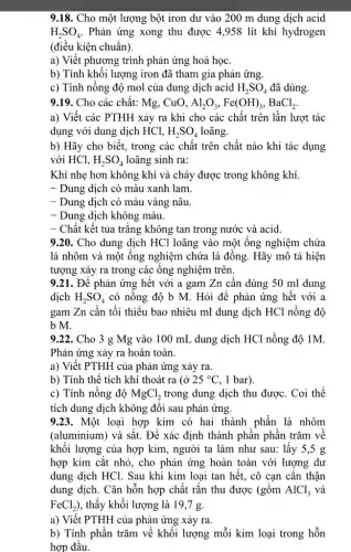 9.18. Cho một lượng bột iron dư vào 200 m dung dịch acid
H_(2)SO_(4) . Phản ứng xong thu được 4,958 lít khí hydrogen
(điều kiện chuẩn).
a) Viết phương trình phản ứng hoá học.
b) Tính khối lượng iron đã tham gia phản ứng.
c) Tính nồng độ mol của dung dịch acid H_(2)SO_(4) đã dùng.
9.19. Cho các chất: Mg, CuO, Al_(2)O_(3),Fe(OH)_(3),BaCl_(2).
a) Viết các PTHH xảy ra khi cho các chất trên lần lượt tác
dụng với dung dịch HCl, H_(2)SO_(4) loãng.
b) Hãy cho biết,trong các chất trên chất nào khi tác dụng
với HCl, H_(2)SO_(4) loãng sinh ra:
Khí nhẹ hơn không khí và cháy được trong không khí.
- Dung dịch có màu xanh lam.
- Dung dịch có màu vàng nâu.
- Dung dịch không màu.
- Chất kết tủa trǎng không tan trong nước và acid.
9.20. Cho dung dịch HCl loãng vào một ông nghiệm chứa
lá nhôm và một ống nghiệm chứa lá đồng. Hãy mô tả hiện
tượng xảy ra trong các ông nghiệm trên
9.21. Để phản ứng hết với a gam Zn cần dùng 50 ml dung
dịch H_(2)SO_(4) có nông độ b M. Hỏi để phản ứng hết với a
gam Zn cân tối thiểu bao nhiêu ml dung dịch HCl nồng độ
b M.
9.22. Cho 3 g Mg vào 100 mL dung dịch HCl nồng độ 1M.
Phản ứng xảy ra hoàn toàn.
a) Viết PTHH của phản ứng xảy ra.
b) Tính thể tích khí thoát ra (ở 25^circ C , 1 bar).
c) Tính nồng độ MgCl_(2) trong dung dịch thu được. Coi thể
tích dung dịch không đôi sau phản ứng.
9.23. Một loại hợp kim có hai thành phần là nhôm
(aluminium) và sắt. Để xác định thành phân phân trǎm về
khối lượng của hợp kim, người ta làm như sau: lấy 5,5 g
hợp kim cắt nhỏ., cho phản ứng hoàn toàn với lượng dư
dung dịch HCl. Sau khi kim loại tan hết, cô cạn cần thận
dung dịch. Cân hỗn hợp chất rắn thu được (gồm AlCl_(3) và
FeCl_(2)) , thấy khối lượng là 19,7 g.
a) Viết PTHH của phản ứng xảy ra.
b) Tính phần trǎm về khối lượng mỗi kim loại trong hỗn
hợp đầu.