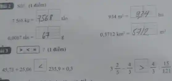 934m^2=934ha
Bai 2. Số? (1 điểm)
7568kg=7568tacute (hat (a))n
0,0067tacute (hat (a))n=67g
? (1 điểm)
45,73+25,06lt 235,9times 0,3
0,5712km^2=5712m^2m^2
3(2)/(5)-(4)/(3)gt (4)/(3):(15)/(121)