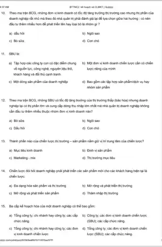 9:37 AM
10. Theo ma trận BCG, những đơn vị kinh doanh có tốc độ tǎng trưởng thị trường cao nhưng thị phần của
doanh nghiệp rất nhỏ mà theo đó nhà quản trị phải đánh giá lại để lựa chọn giữa hai hướng : có nên
đầu tư thêm nhiều hơn để phát triển lên hay loại bỏ là nhóm gì ?
a) dấu hỏi
b) Ngôi sao
c) Bò sữa
d) Con chó
11. SBU là:
a) Tập hợp các công ty con có đặc điểm chung
về nguồn lực, công nghệ, nguyên liệu thô,
khách hàng và đối thủ cạnh tranh.
b) Một đơn vị kinh doanh chiến lược cần có chiến
lược riêng của mình
c) Một dòng sản phẩm của doanh nghiệp
d) Bao gồm các tập hợp sản phẩm/dịch vụ hay
nhóm sản phẩm
12. Theo ma trận BCG, những SBU có tốc độ tǎng trưởng của thị trường thấp (bão hòa) nhưng doanh
nghiệp lại có thị phần lớn và cung cấp dòng thu nhập lớn nhất mà nhà quản trị doanh nghiệp không
cần đầu tư thêm nhiều thuộc nhóm đơn vị kinh doanh nào?
a) Bò sữa
b) Ngôi sao
c) Dấu hỏi
d) Con chó
13. Thành phần nào của chiến lược thị trường - sản phẩm nắm giữ vị trí trung tâm của chiến lược?
a) Mục tiêu kinh doanh
b) Định vị sản phẩm
c) Marketing - mix
d) Thị trường mục tiêu
14. Chiến lược đòi hỏi doanh nghiệp phải phát triển các sản phẩm mới cho các khách hàng hiện tại là
chiến lược:
a) Đa dạng hóa sản phẩm và thị trường
b) Mở rộng và phát triển thị trường
c) Mở rộng và phát triển sản phẩm
d) Thâm nhập thị trường
15. Ba cấp kế hoạch hóa của một doanh nghiệp có thể bao gồm:
a) Tổng công ty;chi nhánh hay công ty; các cấp
chức nǎng.
b) Công ty; các đơn vị kinh doanh chiến lược
(SBU); các cấp chức nǎng.
c) Tổng công ty;chi nhánh hay công ty; các đơn d)Tổng công ty; các đơn vị kinh doanh chiến
vị kinh doanh chiến lược
lược (SBU); các cấp chức nǎng.
BTTNC2. kế hoạch và CLMKT | Quizizz